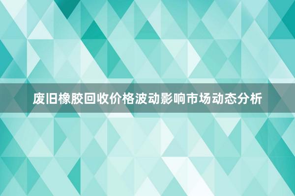 废旧橡胶回收价格波动影响市场动态分析